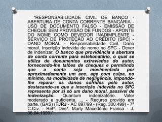 "RESPONSABILIDADE CIVIL DE BANCO ABERTURA DE CONTA CORRENTE BANCÁRIA USO DE DOCUMENTO FALSO - EMISSÃO DE
CHEQUE SEM PROVISÃO DE FUNDOS - APONTE
DO NOME COMO DEVEDOR INADIMPLENTE SERVIÇO DE PROTEÇÃO AO CRÉDITO (SPC) DANO MORAL - Responsabilidade Civil. Dano
moral. Inscrição indevida de nome no SPC - Dever
de indenizar. O banco que providência a abertura
de conta corrente para estelionatário, o qual se
utiliza de documentos extraviados do autor,
fornecendo-lhe talões de cheques e permitindo
que
a
conta
seja
movimentada
por
aproximadamente um ano, age com culpa, no
mínimo, na modalidade de negligência, impondolhe reparar os danos sofridos pelo autor,
destacando-se que a inscrição indevida no SPC
representa por si só um dano moral, passível de
indenização.
Quantum
indenizatório.
Valor
moderado e suficiente. ... - Recurso provido em
parte. (GAS) (TJRJ - AC 897/99 - (Reg. 300.499) - 7ª
C.Cív. - Relª. Desª. Marly Macedônio Franca - J.
06.04.1999)".

 