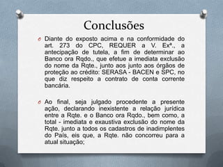 Conclusões
O Diante do exposto acima e na conformidade do

art. 273 do CPC, REQUER a V. Exª., a
antecipação de tutela, a fim de determinar ao
Banco ora Rqdo., que efetue a imediata exclusão
do nome da Rqte., junto aos junto aos órgãos de
proteção ao crédito: SERASA - BACEN e SPC, no
que diz respeito a contrato de conta corrente
bancária.
O Ao final, seja julgado procedente a presente

ação, declarando inexistente a relação jurídica
entre a Rqte. e o Banco ora Rqdo., bem como, a
total - imediata e exaustiva exclusão do nome da
Rqte. junto a todos os cadastros de inadimplentes
do País, eis que, a Rqte. não concorreu para a
atual situação;

 