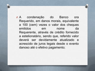 O A

condenação
do
Banco
ora
Requerido, em danos morais, equivalente
a 100 (cem) vezes o valor dos cheques
emitidos
em
nome
da
Requerente, através de crédito fornecido
a estelionatário, sendo que, referido valor
deverá ser devidamente atualizado e
acrescido de juros legais desde o evento
danoso até o efetivo pagamento;

 