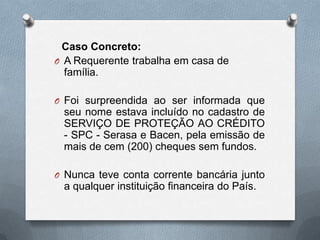 Caso Concreto:
O A Requerente trabalha em casa de
família.
O Foi surpreendida ao ser informada que

seu nome estava incluído no cadastro de
SERVIÇO DE PROTEÇÃO AO CRÉDITO
- SPC - Serasa e Bacen, pela emissão de
mais de cem (200) cheques sem fundos.
O Nunca teve conta corrente bancária junto

a qualquer instituição financeira do País.

 