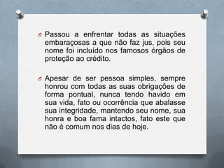 O Passou a enfrentar todas as situações

embaraçosas a que não faz jus, pois seu
nome foi incluído nos famosos órgãos de
proteção ao crédito.
O Apesar de ser pessoa simples, sempre

honrou com todas as suas obrigações de
forma pontual, nunca tendo havido em
sua vida, fato ou ocorrência que abalasse
sua integridade, mantendo seu nome, sua
honra e boa fama intactos, fato este que
não é comum nos dias de hoje.

 