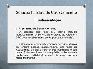 Solução Jurídica do Caso Concreto
Fundamentação
O Argumento de Senso Comum:

“A pessoa que tem seu nome incluído
indevidamente no Serviço de Proteção ao Crédito –
SPC deve receber indenização por danos morais”.
“O Banco ao abrir conta corrente bancária através
de terceira pessoa (estelionatário) em nome da
Requerente, atingiu o mesmo, seu patrimônio e sua
moral. A dor, o sofrimento, a angústia da Requerente
ao Ter sua credibilidade abalada de uma hora para
outra, foi imensa”.

 