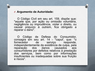 O Argumento de Autoridade:

O Código Civil em seu art. 159, dispõe que:
"aquele que, por ação ou omissão voluntária,
negligência ou imprudência, violar o direito, ou
causar prejuízo à outrem, fica obrigado a
reparar o dano".
O Código de Defesa do Consumidor,
consagra em seu art. 14 - "caput', que: "o
fornecedor
de
serviço
responde,
independentemente da existência de culpa, pela
reparação
dos
danos
causados
aos
consumidores por defeitos relativos à prestação
dos serviços, bem como por informações
insuficientes ou inadequadas sobre sua fruição
e riscos".

 