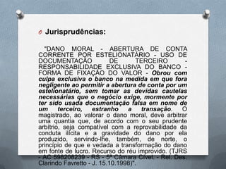 O Jurisprudências:
"DANO MORAL - ABERTURA DE CONTA
CORRENTE POR ESTELIONATÁRIO - USO DE
DOCUMENTAÇÃO
DE
TERCEIRO
RESPONSABILIDADE EXCLUSIVA DO BANCO FORMA DE FIXAÇÃO DO VALOR - Obrou com
culpa exclusiva o banco na medida em que fora
negligente ao permitir a abertura de conta por um
estelionatário, sem tomar as devidas cautelas
necessárias que o negócio exige, mormente por
ter sido usada documentação falsa em nome de
um
terceiro,
estranho
a
transação.
O
magistrado, ao valorar o dano moral, deve arbitrar
uma quantia que, de acordo com o seu prudente
arbítrio, seja compatível com a reprovabilidade da
conduta ilícita e a gravidade do dano por ela
produzido, servindo-lhe, também, de norte, o
princípio de que e vedada a transformação do dano
em fonte de lucro. Recurso do réu improvido. (TJRS
- AC 598208239 - RS - 5ª Câmara Cível. - Rel. Des.
Clarindo Favretto - J. 15.10.1998)".

 