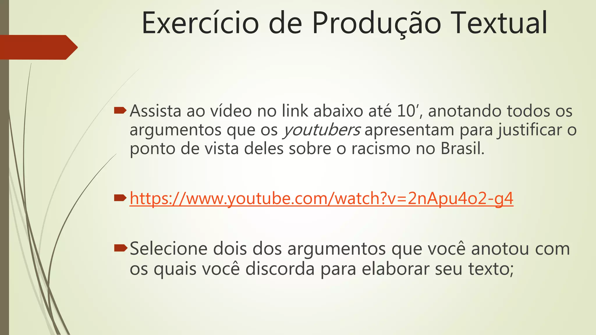 Exercício de Produção Textual
Assista ao vídeo no link abaixo até 10’, anotando todos os
argumentos que os youtubers apresentam para justificar o
ponto de vista deles sobre o racismo no Brasil.
https://www.youtube.com/watch?v=2nApu4o2-g4
Selecione dois dos argumentos que você anotou com
os quais você discorda para elaborar seu texto;
 