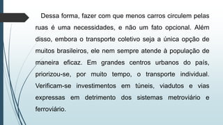 Dessa forma, fazer com que menos carros circulem pelas
ruas é uma necessidades, e não um fato opcional. Além
disso, embora o transporte coletivo seja a única opção de
muitos brasileiros, ele nem sempre atende à população de
maneira eficaz. Em grandes centros urbanos do país,
priorizou-se, por muito tempo, o transporte individual.
Verificam-se investimentos em túneis, viadutos e vias
expressas em detrimento dos sistemas metroviário e
ferroviário.
 
