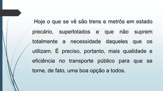 Hoje o que se vê são trens e metrôs em estado
precário, superlotados e que não suprem
totalmente a necessidade daqueles que os
utilizam. É preciso, portanto, mais qualidade e
eficiência no transporte público para que se
torne, de fato, uma boa opção a todos.
 