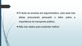 O texto se encaixa em argumentativo, pois esse traz
ideias procurando persuadir o leitor sobre a
importância do transporte público;
Não traz dados para sustentar melhor;
 
