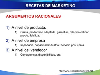 ARGUMENTOS RACIONALES
1) A nivel de producto.
1) Gama, produccion adaptada, garantias, relacion calidad
precio, fiabilidad
2) A nivel de empresa
1) Importacia, capacidad industrial, servicio post venta
3) A nivel del vendedor
1) Competencia, disponibilidad, etc.
RECETAS DE MARKETING
http://www.recetasdemarketing.net
 