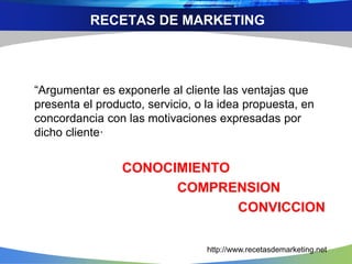 “Argumentar es exponerle al cliente las ventajas que
presenta el producto, servicio, o la idea propuesta, en
concordancia con las motivaciones expresadas por
dicho cliente·
CONOCIMIENTO
COMPRENSION
CONVICCION
RECETAS DE MARKETING
http://www.recetasdemarketing.net
 