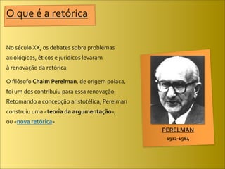 O	
  que	
  é	
  a	
  retórica

No	
  século	
  XX,	
  os	
  debates	
  sobre	
  problemas	
  
axiológicos,	
  éticos	
  e	
  jurídicos	
  levaram	
  
à	
  renovação	
  da	
  retórica.

O	
  ﬁlósofo	
  Chaim	
  Perelman,	
  de	
  origem	
  polaca,	
  
foi	
  um	
  dos	
  contribuiu	
  para	
  essa	
  renovação.	
  
Retomando	
  a	
  concepção	
  aristotélica,	
  Perelman	
  
construiu	
  uma	
  «teoria	
  da	
  argumentação»,	
  
ou	
  «nova	
  retórica».
                                                                    PERELMAN
                                                                     1912-­‐1984
 