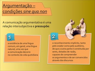 Argumentação	
  –	
  
condições	
  sine	
  qua	
  non

A	
  comunicação	
  argumentativa	
  é	
  uma	
  
relação	
  intersubjectiva	
  e	
  pressupõe:	
  


     1                                              2
     a	
  existência	
  de	
  uma	
  língua	
       o	
  reconhecimento	
  implícito,	
  tanto	
  
     comum,	
  em	
  geral,	
  uma	
  língua	
      pelo	
  orador	
  como	
  pelo	
  auditório,	
  
     natural,	
  uma	
  vez	
  que	
                de	
  que	
  a	
  outra	
  parte	
  é	
  constituída	
  por	
  
     a	
  comunicação	
  decorre	
                  seres,	
  dotados	
  de	
  razão,	
  
     no	
  contexto	
  da	
  vida	
  quotidiana     capazes	
  de	
  compreender	
  
                                                    os	
  argumentos	
  e	
  de	
  ser	
  convencidos	
  
                                                    através	
  dos	
  discursos
 