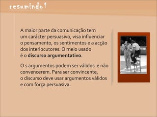 A	
  maior	
  parte	
  da	
  comunicação	
  tem	
  
um	
  carácter	
  persuasivo,	
  visa	
  inﬂuenciar	
  
o	
  pensamento,	
  os	
  sentimentos	
  e	
  a	
  acção	
  
dos	
  interlocutores.	
  O	
  meio	
  usado	
  
é	
  o	
  discurso	
  argumentativo.
O	
  s	
  argumentos	
  podem	
  ser	
  válidos	
  	
  e	
  não	
  
convencerem.	
  Para	
  ser	
  convincente,
o	
  discurso	
  deve	
  usar	
  argumentos	
  válidos	
  
e	
  com	
  força	
  persuasiva.
 