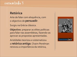 Retórica
Arte	
  de	
  falar	
  com	
  eloquência,	
  com	
  
o	
  objectivo	
  de	
  persuadir.
Surgiu	
  na	
  Grécia	
  clássica.
Objectivo:	
  preparar	
  as	
  elites	
  políticas	
  	
  	
  	
  	
  	
  	
  	
  	
  	
  
para	
  falar	
  nas	
  assembleias,	
  fazendo-­‐as	
  
aprovar	
  as	
  propostas	
  apresentadas.
                                                                                              Exercícios 1 e 2
Aristóteles	
  teorizou	
  e	
  sistematizou	
  
a	
  retórica	
  antiga.	
  Chaim	
  Perelman	
  
renovou	
  a	
  importância	
  da	
  retórica,	
  	
  	
  	
  	
  	
  	
  	
  	
  	
  
 