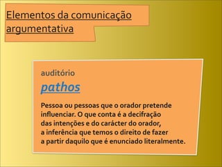 Elementos	
  da	
  comunicação	
  
argumentativa


         auditório	
  
         pathos
         Pessoa	
  ou	
  pessoas	
  que	
  o	
  orador	
  pretende	
  
         inﬂuenciar.	
  O	
  que	
  conta	
  é	
  a	
  decifração	
  
         das	
  intenções	
  e	
  do	
  carácter	
  do	
  orador,	
  
         a	
  inferência	
  que	
  temos	
  o	
  direito	
  de	
  fazer	
  
         a	
  partir	
  daquilo	
  que	
  é	
  enunciado	
  literalmente.
 