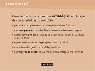 O	
  orador	
  pode	
  usar	
  diferentes	
  estratégias,	
  em	
  função	
  
das	
  características	
  do	
  auditório:
 partir	
  de	
  exemplos	
  e	
  invocar	
  situações	
  reais	
  ou	
  ﬁctícias
 usar	
  comparações	
  para	
  facilitar	
  a	
  compreensão	
  da	
  mensagem
 apelar	
  à	
  imaginação	
  do	
  auditório	
  e	
  usar	
  imagens	
  apelativas	
  (caso	
  
  da	
  publicidade)

 repetir	
  uma	
  frase	
  (um	
  slogan)	
  para	
  vincar	
  uma	
  ideia
 usar	
  diferentes	
  gestos	
  e	
  modelações	
  de	
  voz
 usar	
  ﬁguras	
  de	
  estilo:	
  ironia,	
  metáforas,	
  analogia	
  e	
  metonímias



                                       Exercício 3
 