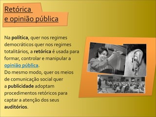 Retórica	
  
e	
  opinião	
  pública

Na	
  política,	
  quer	
  nos	
  regimes	
  
democráticos	
  quer	
  nos	
  regimes	
  
totalitários,	
  a	
  retórica	
  é	
  usada	
  para	
  
formar,	
  controlar	
  e	
  manipular	
  a	
  
opinião	
  pública.	
  
Do	
  mesmo	
  modo,	
  quer	
  os	
  meios	
  
de	
  comunicação	
  social	
  quer	
  	
  	
  	
  	
  	
  	
  	
  	
  	
  	
  	
  	
  	
  	
  	
  	
  
a	
  publicidade	
  adoptam	
  
procedimentos	
  retóricos	
  para	
  
captar	
  a	
  atenção	
  dos	
  seus	
  
auditórios.	
  
 