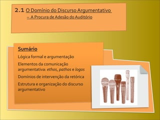 2.1	
  O	
  Domínio	
  do	
  Discurso	
  Argumentativo	
  
	
           –	
  	
  A	
  Procura	
  de	
  Adesão	
  do	
  Auditório
	
  




       Sumário
       Lógica	
  formal	
  e	
  argumentação
       Elementos	
  da	
  comunicação
       argumentativa:	
  ethos,	
  pathos	
  e	
  logos
       Domínios	
  de	
  intervenção	
  da	
  retórica
       Estrutura	
  e	
  organização	
  do	
  discurso
       argumentativo
 