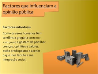 Factores	
  que	
  inﬂuenciam	
  a	
  
opinião	
  pública


Factores	
  individuais
Como	
  os	
  seres	
  humanos	
  têm	
  
tendência	
  gregária	
  (pertencer	
  
a	
  um	
  grupo)	
  e	
  gostam	
  de	
  partilhar	
  
crenças,	
  opiniões	
  e	
  valores,	
  
estão	
  predispostos	
  a	
  aceitar	
  
o	
  que	
  lhes	
  facilite	
  a	
  sua	
  
integração	
  social.
 