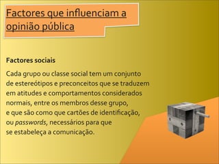 Factores	
  que	
  inﬂuenciam	
  a	
  
opinião	
  pública


Factores	
  sociais
Cada	
  grupo	
  ou	
  classe	
  social	
  tem	
  um	
  conjunto	
  
de	
  estereótipos	
  e	
  preconceitos	
  que	
  se	
  traduzem	
  
em	
  atitudes	
  e	
  comportamentos	
  considerados	
  
normais,	
  entre	
  os	
  membros	
  desse	
  grupo,	
  
e	
  que	
  são	
  como	
  que	
  cartões	
  de	
  identiﬁcação,	
  
ou	
  passwords,	
  necessários	
  para	
  que	
  
se	
  estabeleça	
  a	
  comunicação.
 