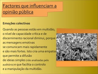 Factores	
  que	
  inﬂuenciam	
  a	
  
opinião	
  pública

Emoções	
  colectivas
Quando	
  as	
  pessoas	
  estão	
  em	
  multidão,	
  
o	
  nível	
  de	
  capacidade	
  crítica	
  e	
  de	
  
discernimento	
  racional	
  diminui,	
  porque	
  
as	
  mensagens	
  emotivas	
  
se	
  comunicam	
  mais	
  rapidamente	
  
e	
  são	
  mais	
  fortes.	
  Isto	
  cria	
  uma	
  empatia	
  
que	
  permite	
  a	
  difusão	
  
de	
  ideias	
  simples	
  (não	
  analisadas	
  pelo	
  
auditório)	
  e	
  que	
  facilita	
  o	
  controlo	
  
e	
  a	
  manipulação	
  da	
  multidão.
 