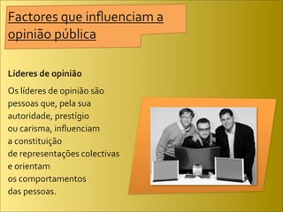 Factores	
  que	
  inﬂuenciam	
  a	
  
opinião	
  pública

Líderes	
  de	
  opinião
Os	
  líderes	
  de	
  opinião	
  são	
  
pessoas	
  que,	
  pela	
  sua	
  
autoridade,	
  prestígio	
  
ou	
  carisma,	
  inﬂuenciam	
  
a	
  constituição	
  
de	
  representações	
  colectivas	
  
e	
  orientam	
  
os	
  comportamentos	
  
das	
  pessoas.
 