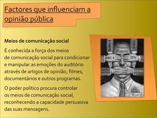 Factores	
  que	
  inﬂuenciam	
  a	
  
opinião	
  pública

Meios	
  de	
  comunicação	
  social
É	
  conhecida	
  a	
  força	
  dos	
  meios	
  
de	
  comunicação	
  social	
  para	
  condicionar	
  
e	
  manipular	
  as	
  emoções	
  do	
  auditório	
  
através	
  de	
  artigos	
  de	
  opinião,	
  ﬁlmes,	
  
documentários	
  e	
  outros	
  programas.
O	
  poder	
  político	
  procura	
  controlar	
  
os	
  meios	
  de	
  comunicação	
  social,	
  
reconhecendo	
  a	
  capacidade	
  persuasiva	
  
das	
  suas	
  mensagens.
 
