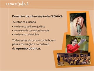 Domínios	
  de	
  intervenção	
  da	
  retórica
	
  A	
  retórica	
  é	
  usada
 no	
  discurso	
  político	
  e	
  jurídico
 nos	
  meios	
  de	
  comunicação	
  social
 no	
  discurso	
  publicitário

Todos	
  estes	
  discursos	
  contribuem	
  
para	
  a	
  formação	
  e	
  o	
  controlo	
  
da	
  opinião	
  pública.
 