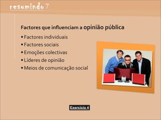 Factores	
  que	
  inﬂuenciam	
  a	
  opinião	
  pública	
  
 Factores	
  individuais
 Factores	
  sociais
 Emoções	
  colectivas
 Líderes	
  de	
  opinião
 Meios	
  de	
  comunicação	
  social




                            Exercício 4
 