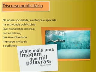 Discurso	
  publicitário

Na	
  nossa	
  sociedade,	
  a	
  retórica	
  é	
  aplicada	
  
na	
  actividade	
  publicitária	
  
(quer	
  no	
  marketing	
  comercial,	
  
quer	
  no	
  político),	
  
que	
  usa	
  sobretudo	
  
mensagens	
  visuais	
  
e	
  auditivas.
                        «Vale mais uma
                         imagem il
                            que m
                           palavras»         Ditado	
  chinês
 