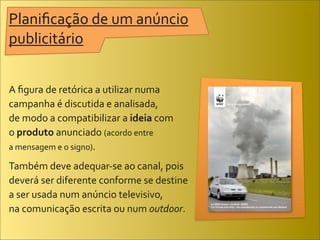 Planiﬁcação	
  de	
  um	
  anúncio	
  
publicitário


A	
  ﬁgura	
  de	
  retórica	
  a	
  utilizar	
  numa	
  
campanha	
  é	
  discutida	
  e	
  analisada,	
  
de	
  modo	
  a	
  compatibilizar	
  a	
  ideia	
  com	
  
o	
  produto	
  anunciado	
  (acordo	
  entre	
  
a	
  mensagem	
  e	
  o	
  signo).	
  

Também	
  deve	
  adequar-­‐se	
  ao	
  canal,	
  pois	
  
deverá	
  ser	
  diferente	
  conforme	
  se	
  destine	
  
a	
  ser	
  usada	
  num	
  anúncio	
  televisivo,	
  
na	
  comunicação	
  escrita	
  ou	
  num	
  outdoor.
 
