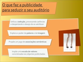 O	
  que	
  faz	
  a	
  publicidade	
  
para	
  seduzir	
  o	
  seu	
  auditório	
  

       Utiliza	
  a	
  sedução,	
  provocando	
  carências	
  
       e	
  despertando	
  o	
  desejo	
  de	
  as	
  satisfazer



       Explora	
  o	
  poder	
  da	
  palavra	
  e	
  da	
  imagem



     Propõe	
  um	
  jogo	
  de	
  associações	
  semânticas



          Impõe	
  uma	
  escala	
  de	
  valores	
  
          concretizada	
  nos	
  objectos	
  publicitados
 