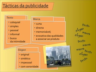 Tácticas	
  da	
  publicidade

  Texto
                             Marca
    coloquial
                               curta
    simples
                               directa
    pessoal
                               memorizável;
    informal	
  
                               evocativa	
  das	
  qualidades
    busca	
                  	
   a	
  associar	
  ao	
  produto
   	
   da	
  intimidade


              Slogan
                 original
                 sintético
                 impessoal
                 com	
  sonoridade
 