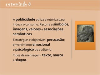 A	
  publicidade	
  utiliza	
  a	
  retórica	
  para	
  
induzir	
  o	
  consumo.	
  Recorre	
  a	
  símbolos,	
  
imagens,	
  valores	
  e	
  associações	
  
semânticas.
Estratégias	
  e	
  objectivos:	
  persuasão;	
  
envolvimento	
  emocional	
  
e	
  psicológico	
  do	
  auditório.
Tipos	
  de	
  mensagem:	
  texto,	
  marca	
  	
  	
  	
  	
  	
  	
  	
  	
  	
  	
  	
  	
  	
  	
  	
  	
  	
  	
  	
  
e	
  slogan.
 