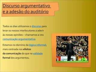 Discurso	
  argumentativo	
  
e	
  a	
  adesão	
  do	
  auditório

Todos	
  os	
  dias	
  utilizamos	
  o	
  discurso	
  para	
  
levar	
  os	
  nossos	
  interlocutores	
  a	
  aderir	
  
às	
  nossas	
  opiniões	
  –	
  chamamos	
  a	
  isto	
  
comunicação	
  argumentativa.	
  

Estamos	
  no	
  domínio	
  da	
  lógica	
  informal,	
  
mais	
  centrada	
  nos	
  efeitos	
  
da	
  comunicação	
  do	
  que	
  na	
  validade	
  
formal	
  dos	
  argumentos.	
  
 