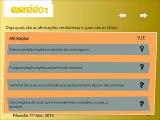 Diga	
  quais	
  são	
  as	
  aﬁrmações	
  verdadeiras	
  e	
  quais	
  são	
  as	
  falsas.

   Aﬁrmações                                                                                                   V	
  /	
  F

   A	
  demonstração	
  respeita	
  ao	
  domínio	
  do	
  constringente.                                        ?
                                                                                                                 V


   A	
  argumentação	
  respeita	
  ao	
  domínio	
  do	
  verosímil.                                            ?
                                                                                                                 V


   Verosímil	
  diz-­‐se	
  de	
  uma	
  conclusão	
  que	
  necessariamente	
  decorre	
  das	
  premissas.     ?
                                                                                                                 F


   Constringente	
  diz-­‐se	
  do	
  que	
  é	
  eventualmente	
  verdadeiro,	
  ou	
  seja,	
  o	
  
   provável.                                                                                                     ?
                                                                                                                 F

      Filosofia 11º Ano, 2012                                                                                                JB
 