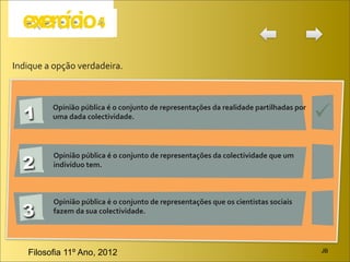 Indique	
  a	
  opção	
  verdadeira.




   1                                                                                                                         
             Opinião	
  pública	
  é	
  o	
  conjunto	
  de	
  representações	
  da	
  realidade	
  partilhadas	
  por	
  
             uma	
  dada	
  colectividade.




   2
             Opinião	
  pública	
  é	
  o	
  conjunto	
  de	
  representações	
  da	
  colectividade	
  que	
  um	
  
             indivíduo	
  tem.



             Opinião	
  pública	
  é	
  o	
  conjunto	
  de	
  representações	
  que	
  os	
  cientistas	
  sociais	
  
   3         fazem	
  da	
  sua	
  colectividade.




     Filosofia 11º Ano, 2012                                                                                                 JB
 