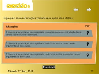 Diga	
  quais	
  são	
  as	
  aﬁrmações	
  verdadeiras	
  e	
  quais	
  são	
  as	
  falsas.


   Aﬁrmações                                                                                                       V	
  /	
  F

   O	
  discurso	
  argumentativo	
  está	
  organizado	
  em	
  quatro	
  momentos:	
  introdução,	
  tema,	
  
   campo	
  argumentativo	
  e	
  conclusão.                                                                         ?
                                                                                                                     F

   O	
  discurso	
  argumentativo	
  está	
  organizado	
  em	
  três	
  momentos:	
  tema,	
  campo	
  
   argumentativo	
  e	
  conclusão.                                                                                  ?
                                                                                                                     F

   O	
  discurso	
  argumentativo	
  está	
  organizado	
  em	
  três	
  momentos:	
  introdução,	
  campo	
  
   argumentativo	
  e	
  conclusão.                                                                                  ?
                                                                                                                     V


                                                         Exercício 6
      Filosofia 11º Ano, 2012                                                                                                    JB
 