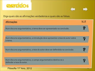 Diga	
  quais	
  são	
  as	
  aﬁrmações	
  verdadeiras	
  e	
  quais	
  são	
  as	
  falsas.

   Aﬁrmações                                                                                                             V	
  /	
  F

   Num	
  discurso	
  argumentativo,	
  o	
  tema	
  deve	
  ser	
  apresentado	
  na	
  conclusão.                        ?
                                                                                                                           F

   Num	
  discurso	
  argumentativo,	
  a	
  introdução	
  deve	
  apresentar	
  a	
  tese	
  do	
  autor	
  sobre	
  
   o	
  tema.	
                                                                                                            ?
                                                                                                                           V


   Num	
  discurso	
  argumentativo,	
  a	
  tese	
  do	
  autor	
  deve	
  ser	
  defendida	
  na	
  conclusão.           ?
                                                                                                                           F


   Num	
  discurso	
  argumentativo,	
  o	
  campo	
  argumentativo	
  destina-­‐se	
  a	
  
   defender	
  a	
  tese	
  do	
  autor.                                                                                   ?
                                                                                                                           V

      Filosofia 11º Ano, 2012                                                                                                          JB
 
