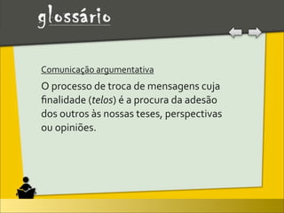 Comunicação	
  argumentativa	
  
O	
  processo	
  de	
  troca	
  de	
  mensagens	
  cuja	
  
ﬁnalidade	
  (telos)	
  é	
  a	
  procura	
  da	
  adesão	
  
dos	
  outros	
  às	
  nossas	
  teses,	
  perspectivas	
  
ou	
  opiniões.
 