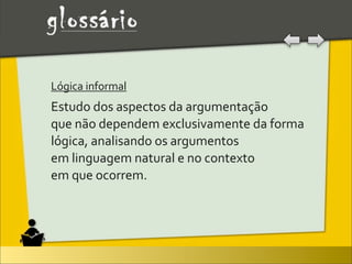 Lógica	
  informal	
  
Estudo	
  dos	
  aspectos	
  da	
  argumentação	
  
que	
  não	
  dependem	
  exclusivamente	
  da	
  forma	
  
lógica,	
  analisando	
  os	
  argumentos	
  
em	
  linguagem	
  natural	
  e	
  no	
  contexto	
  
em	
  que	
  ocorrem.
 