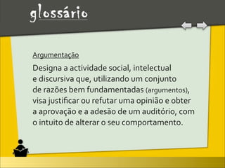 Argumentação	
  
Designa	
  a	
  actividade	
  social,	
  intelectual	
  
e	
  discursiva	
  que,	
  utilizando	
  um	
  conjunto	
  
de	
  razões	
  bem	
  fundamentadas	
  (argumentos),	
  
visa	
  justiﬁcar	
  ou	
  refutar	
  uma	
  opinião	
  e	
  obter	
  
a	
  aprovação	
  e	
  a	
  adesão	
  de	
  um	
  auditório,	
  com	
  
o	
  intuito	
  de	
  alterar	
  o	
  seu	
  comportamento.
 