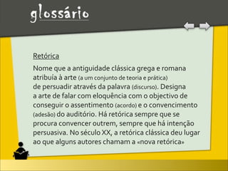 Retórica
Nome	
  que	
  a	
  antiguidade	
  clássica	
  grega	
  e	
  romana	
  
atribuía	
  à	
  arte	
  (a	
  um	
  conjunto	
  de	
  teoria	
  e	
  prática)	
  
de	
  persuadir	
  através	
  da	
  palavra	
  (discurso).	
  Designa	
  
a	
  arte	
  de	
  falar	
  com	
  eloquência	
  com	
  o	
  objectivo	
  de	
  
conseguir	
  o	
  assentimento	
  (acordo)	
  e	
  o	
  convencimento	
  
(adesão)	
  do	
  auditório.	
  Há	
  retórica	
  sempre	
  que	
  se	
  
procura	
  convencer	
  outrem,	
  sempre	
  que	
  há	
  intenção	
  
persuasiva.	
  No	
  século	
  XX,	
  a	
  retórica	
  clássica	
  deu	
  lugar	
  
ao	
  que	
  alguns	
  autores	
  chamam	
  a	
  «nova	
  retórica»	
  
 