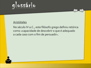 Aristóteles
No	
  século	
  IV	
  a.C.,	
  este	
  ﬁlósofo	
  grego	
  deﬁniu	
  retórica	
  
como	
  «capacidade	
  de	
  descobrir	
  o	
  que	
  é	
  adequado	
  
a	
  cada	
  caso	
  com	
  o	
  ﬁm	
  de	
  persuadir».	
  
 