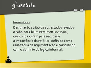 Nova	
  retórica	
  
Designação	
  atribuída	
  aos	
  estudos	
  levados	
  
a	
  cabo	
  por	
  Chaim	
  Perelman	
  (século	
  XX),	
  
que	
  contribuíram	
  para	
  recuperar	
  
a	
  importância	
  da	
  retórica,	
  deﬁnida	
  como	
  
uma	
  teoria	
  da	
  argumentação	
  e	
  coincidindo	
  
com	
  o	
  domínio	
  da	
  lógica	
  informal.
 