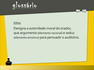 Ethos
Designa	
  a	
  autoridade	
  moral	
  do	
  orador,	
  
que	
  argumenta	
  (elemento	
  racional)	
  e	
  seduz	
  
(elemento	
  emotivo)	
  para	
  persuadir	
  o	
  auditório.
 