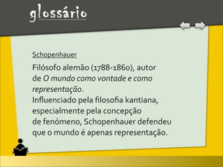 Schopenhauer	
  
Filósofo	
  alemão	
  (1788-­‐1860),	
  autor	
  
de	
  O	
  mundo	
  como	
  vontade	
  e	
  como	
  
representação.
Inﬂuenciado	
  pela	
  ﬁlosoﬁa	
  kantiana,	
  
especialmente	
  pela	
  concepção	
  
de	
  fenómeno,	
  Schopenhauer	
  defendeu	
  
que	
  o	
  mundo	
  é	
  apenas	
  representação.
 