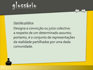 Opinião	
  pública	
  
Designa	
  a	
  convicção	
  ou	
  juízo	
  colectivo	
  
a	
  respeito	
  de	
  um	
  determinado	
  assunto;	
  
portanto,	
  é	
  o	
  conjunto	
  de	
  representações	
  
da	
  realidade	
  partilhadas	
  por	
  uma	
  dada	
  
comunidade.
 