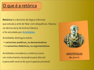 O	
  que	
  é	
  a	
  retórica

Retórica	
  é	
  o	
  domínio	
  da	
  lógica	
  informal	
  
que	
  estuda	
  a	
  arte	
  de	
  falar	
  com	
  eloquência.	
  Nasceu	
  
na	
  democracia	
  da	
  Grécia	
  Clássica	
  
e	
  foi	
  estudada	
  por	
  Aristóteles.

Aristóteles	
  distinguiu	
  entre:
  raciocínios	
  analíticos,	
  ou	
  demonstrativos
  e	
  raciocínios	
  dialécticos,	
  ou	
  argumentativos


Aristóteles	
  considerou	
  a	
  retórica	
  como	
                            ARISTÓTELES
um	
  instrumento	
  necessário	
  para	
  discutir	
                            384-­‐322	
  a.C.

e	
  persuadir	
  acerca	
  do	
  que	
  é	
  apenas	
  provável.
 