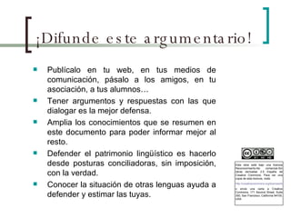 ¡Difunde este argumentario! Publícalo en tu web, en tus medios de comunicación, pásalo a los amigos, en tu asociación, a tus alumnos… Tener argumentos y respuestas con las que dialogar es la mejor defensa. Amplia los conocimientos que se resumen en este documento para poder informar mejor al resto. Defender el patrimonio lingüístico es hacerlo desde posturas conciliadoras, sin imposición, con la verdad. Conocer la situación de otras lenguas ayuda a defender y estimar las tuyas. Esta obra está bajo una licencia Reconocimiento-No comercial-Sin obras derivadas 2.5 España de Creative Commons. Para ver una copia de esta licencia, visite  http://creativecommons.org/licenses/by-nc-nd/2.5/es/ o envie una carta a Creative Commons, 171 Second Street, Suite 300, San Francisco, California 94105, USA. 